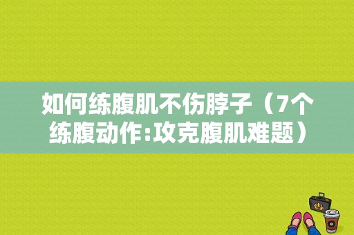 如何练腹肌不伤脖子（7个练腹动作:攻克腹肌难题）