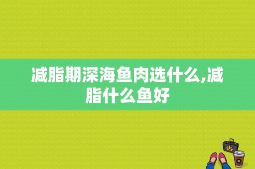 减脂期深海鱼肉选什么,减脂什么鱼好